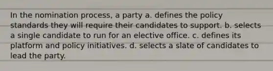 In the nomination process, a party a. defines the policy standards they will require their candidates to support. b. selects a single candidate to run for an elective office. c. defines its platform and policy initiatives. d. selects a slate of candidates to lead the party.