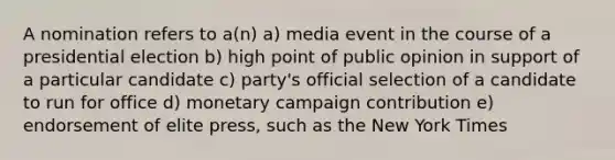 A nomination refers to a(n) a) media event in the course of a presidential election b) high point of public opinion in support of a particular candidate c) party's official selection of a candidate to run for office d) monetary campaign contribution e) endorsement of elite press, such as the New York Times