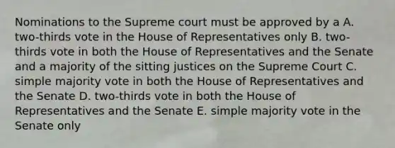 Nominations to the Supreme court must be approved by a A. two-thirds vote in the House of Representatives only B. two-thirds vote in both the House of Representatives and the Senate and a majority of the sitting justices on the Supreme Court C. simple majority vote in both the House of Representatives and the Senate D. two-thirds vote in both the House of Representatives and the Senate E. simple majority vote in the Senate only