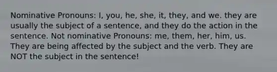 Nominative Pronouns: I, you, he, she, it, they, and we. they are usually the subject of a sentence, and they do the action in the sentence. Not nominative Pronouns: me, them, her, him, us. They are being affected by the subject and the verb. They are NOT the subject in the sentence!