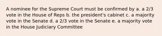 A nominee for the Supreme Court must be confirmed by a. a 2/3 vote in the House of Reps b. the president's cabinet c. a majority vote in the Senate d. a 2/3 vote in the Senate e. a majority vote in the House Judiciary Committee