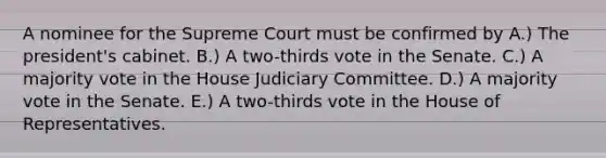 A nominee for the Supreme Court must be confirmed by A.) The president's cabinet. B.) A two-thirds vote in the Senate. C.) A majority vote in the House Judiciary Committee. D.) A majority vote in the Senate. E.) A two-thirds vote in the House of Representatives.