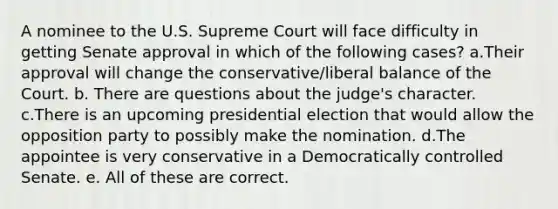 A nominee to the U.S. Supreme Court will face difficulty in getting Senate approval in which of the following cases? a.Their approval will change the conservative/liberal balance of the Court. b. There are questions about the judge's character. c.There is an upcoming presidential election that would allow the opposition party to possibly make the nomination. d.The appointee is very conservative in a Democratically controlled Senate. e. All of these are correct.