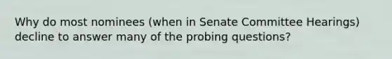 Why do most nominees (when in Senate Committee Hearings) decline to answer many of the probing questions?