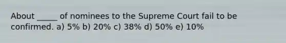 About _____ of nominees to the Supreme Court fail to be confirmed. a) 5% b) 20% c) 38% d) 50% e) 10%