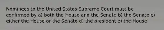 Nominees to the United States Supreme Court must be confirmed by a) both the House and the Senate b) the Senate c) either the House or the Senate d) the president e) the House