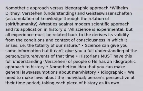 Nomothetic approach versus ideographic approach *Wilhelm Dilthey: Verstehen (understanding) and Geisteswissenschaften (accumulation of knowledge through the relation of spirit/humanity) -Wrestles against modern scientific approach and its application in history o "All science is experimental; but all experience must be related back to the derives its validity from the conditions and context of consciousness in which it arises, i.e. the totality of our nature." • Science can give you some information but it can't give you a full understanding of the person/culture/events of that time • Historians MUST have this full understanding (Verstehen) of people o He has an idiographic approach to history • Nomothetic= idea that you can make general laws/assumptions about man/history • Idiographic= We need to make laws about the individual; person's perspective at their time period; taking each piece of history as its own