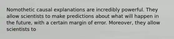 Nomothetic causal explanations are incredibly powerful. They allow scientists to make predictions about what will happen in the future, with a certain margin of error. Moreover, they allow scientists to