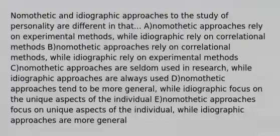 Nomothetic and idiographic approaches to the study of personality are different in that... A)nomothetic approaches rely on experimental methods, while idiographic rely on correlational methods B)nomothetic approaches rely on correlational methods, while idiographic rely on experimental methods C)nomothetic approaches are seldom used in research, while idiographic approaches are always used D)nomothetic approaches tend to be more general, while idiographic focus on the unique aspects of the individual E)nomothetic approaches focus on unique aspects of the individual, while idiographic approaches are more general