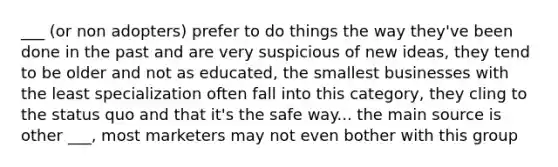 ___ (or non adopters) prefer to do things the way they've been done in the past and are very suspicious of new ideas, they tend to be older and not as educated, the smallest businesses with the least specialization often fall into this category, they cling to the status quo and that it's the safe way... the main source is other ___, most marketers may not even bother with this group
