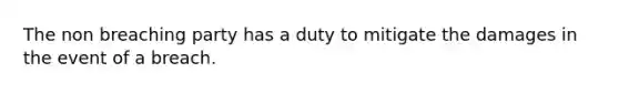 The non breaching party has a duty to mitigate the damages in the event of a breach.