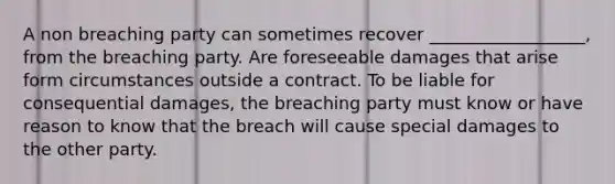 A non breaching party can sometimes recover __________________, from the breaching party. Are foreseeable damages that arise form circumstances outside a contract. To be liable for consequential damages, the breaching party must know or have reason to know that the breach will cause special damages to the other party.