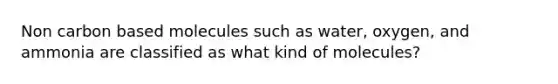 Non carbon based molecules such as water, oxygen, and ammonia are classified as what kind of molecules?