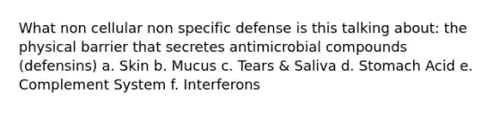 What non cellular non specific defense is this talking about: the physical barrier that secretes antimicrobial compounds (defensins) a. Skin b. Mucus c. Tears & Saliva d. Stomach Acid e. Complement System f. Interferons