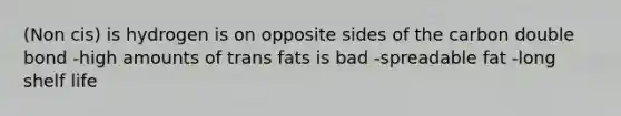 (Non cis) is hydrogen is on opposite sides of the carbon double bond -high amounts of trans fats is bad -spreadable fat -long shelf life