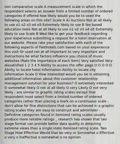 non comparative scale A measurement scale in which the respondent selects an answer from a limited number of ordered categories If offered how likely would you be to used the following areas on this site? Scale A A) Auctions Not at all likely to use o1 o2 o3 o4 o5 Extremely likely to use B fee based education tools Not at all likely to use o1 o2 o3 o4 o5 Extremely likely to use Scale B Wed like to get your feedback regarding your experience submitting a request for a hotel reservation at our website. Please rate your satisfaction with each of the following aspects of Fasthotels.com based on your experience this visit Or used not at all important to very important and instructions be what factors influence you choice of music websites (Rate the importance of each Item) Very satisfied Very dissatisfied 1 2 3 4 5 Ability to access the offer page O O O O O Ability to locate hotel information Ability to locate city information Scale D How interested would you be in obtaining additional information about this customer relationship management solution for your business? O extremely interested O somewhat likely O not at all likely O very Likely O not very likely - are similar to graphic rating scales except that respondent must select from a limited number of ordered categories rather than placing a mark on a continuous scale - don't allow for fine distinctions that can be achieved in a graphic rating scales they are easy to construct and administer - Definitive categories found in itemized rating scales usually produce more reliable ratings _ research has shown that two stage format can provide better data quality in detecting extreme views than a single state itemized rating scale. Two Stage How Effective Would that be very or Somewhat o Effective o very o Ineffective o somewhat o no opinion