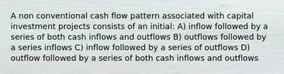 A non conventional cash flow pattern associated with capital investment projects consists of an initial: A) inflow followed by a series of both cash inflows and outflows B) outflows followed by a series inflows C) inflow followed by a series of outflows D) outflow followed by a series of both cash inflows and outflows