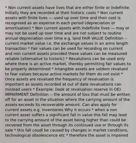 * Non current assets have lives that are either finite or indefinite. Initially they are recorded at their historic costs * Non current assets with finite lives — used up over time and their cost is recognised as an expense in each period (depreciation or amortisation) * Non current assets with indefinite lives — may or may not be used up over time and are not subject to routine annual depreciation over time e.g. land FAIR VALUE Definition -- current market value i.e. the exchange values in an arms length transaction * Fair values can be used for recording on current and non current assets provided these values can be measured reliable (alternative to historic) * Revalutions can be used only where there is an active market, thereby permitting fair values to be properly determined * Intangible assets are seldom revalued to fear values because active markets for them do not exist * Once assets are revalued the frequency of revaluation is important as assets recorded at out of date revaluations can mislead users * Example: (look at revaluation reserve in OE) IMPAIRMENT Definition -- the amount of loss that must be written off for an asset in the situation where the carrying amount of the assets exceeds its recoverable amount. Can also apply for current assets e.g. inventories Why it occurs * when a non current asset suffers a significant fall in value this fall may lead to the carrying amount of the asset being higher than could be recvered from the asset through its continued use or through its sale * this fall coudl be caused by changes in market conditions, technological obsolescence etc * therefore the asset is impaired