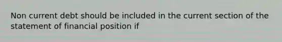 Non current debt should be included in the current section of the statement of financial position if