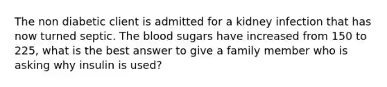 The non diabetic client is admitted for a kidney infection that has now turned septic. The blood sugars have increased from 150 to 225, what is the best answer to give a family member who is asking why insulin is used?