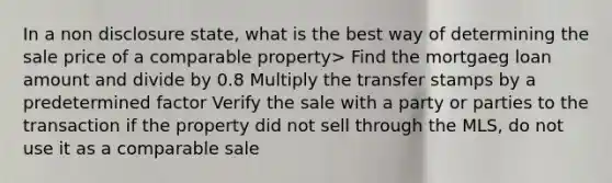 In a non disclosure state, what is the best way of determining the sale price of a comparable property> Find the mortgaeg loan amount and divide by 0.8 Multiply the transfer stamps by a predetermined factor Verify the sale with a party or parties to the transaction if the property did not sell through the MLS, do not use it as a comparable sale