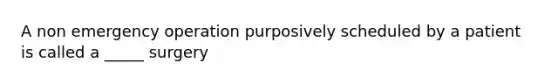 A non emergency operation purposively scheduled by a patient is called a _____ surgery