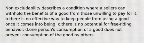 Non excludability describes a condition where a.sellers can withhold the benefits of a good from those unwilling to pay for it. b.there is no effective way to keep people from using a good once it comes into being. c.there is no potential for free-riding behavior. d.one person's consumption of a good does not prevent consumption of the good by others.