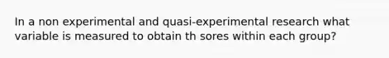 In a non experimental and quasi-experimental research what variable is measured to obtain th sores within each group?