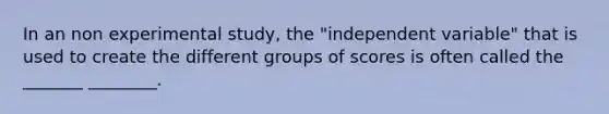 In an non experimental study, the "independent variable" that is used to create the different groups of scores is often called the _______ ________.