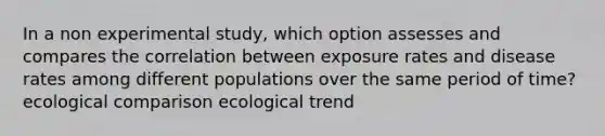 In a non experimental study, which option assesses and compares the correlation between exposure rates and disease rates among different populations over the same period of time? ecological comparison ecological trend