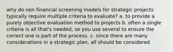 why do non financial screening models for strategic projects typically require multiple criteria to evaluate? a. to provide a purely objective evaluation method to projects b. often a single criteria is all that's needed, so you use several to ensure the correct one is part of the process. c. since there are many considerations in a strategic plan, all should be considered