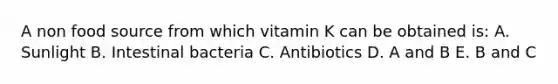 A non food source from which vitamin K can be obtained is: A. Sunlight B. Intestinal bacteria C. Antibiotics D. A and B E. B and C