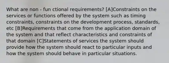 What are non - fun ctional requirements? [A]Constraints on the services or functions offered by the system such as timing constraints, constraints on the development process, standards, etc [B]Requirements that come from the application domain of the system and that reflect characteristics and constraints of that domain [C]Statements of services the system should provide how the system should react to particular inputs and how the system should behave in particular situations.