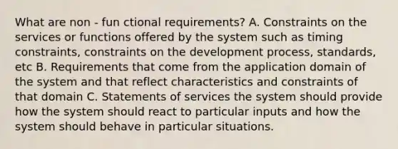 What are non - fun ctional requirements? A. Constraints on the services or functions offered by the system such as timing constraints, constraints on the development process, standards, etc B. Requirements that come from the application domain of the system and that reflect characteristics and constraints of that domain C. Statements of services the system should provide how the system should react to particular inputs and how the system should behave in particular situations.