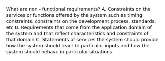 What are non - functional requirements? A. Constraints on the services or functions offered by the system such as timing constraints, constraints on the development process, standards, etc B. Requirements that come from the application domain of the system and that reflect characteristics and constraints of that domain C. Statements of services the system should provide how the system should react to particular inputs and how the system should behave in particular situations.