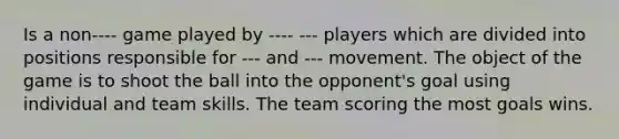 Is a non---- game played by ---- --- players which are divided into positions responsible for --- and --- movement. The object of the game is to shoot the ball into the opponent's goal using individual and team skills. The team scoring the most goals wins.