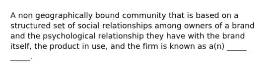 A non geographically bound community that is based on a structured set of social relationships among owners of a brand and the psychological relationship they have with the brand itself, the product in use, and the firm is known as a(n) _____ _____.