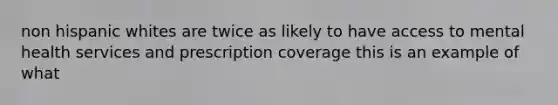 non hispanic whites are twice as likely to have access to mental health services and prescription coverage this is an example of what