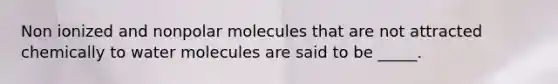 Non ionized and nonpolar molecules that are not attracted chemically to water molecules are said to be _____.