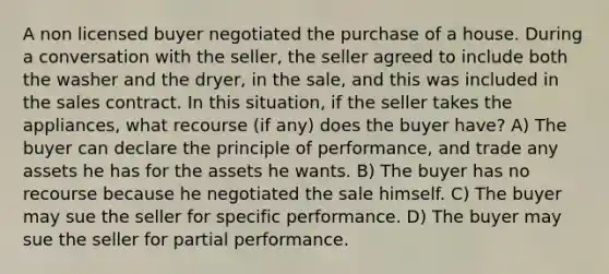 A non licensed buyer negotiated the purchase of a house. During a conversation with the seller, the seller agreed to include both the washer and the dryer, in the sale, and this was included in the sales contract. In this situation, if the seller takes the appliances, what recourse (if any) does the buyer have? A) The buyer can declare the principle of performance, and trade any assets he has for the assets he wants. B) The buyer has no recourse because he negotiated the sale himself. C) The buyer may sue the seller for specific performance. D) The buyer may sue the seller for partial performance.