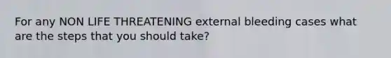 For any NON LIFE THREATENING external bleeding cases what are the steps that you should take?