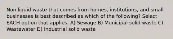 Non liquid waste that comes from homes, institutions, and small businesses is best described as which of the following? Select EACH option that applies. A) Sewage B) Municipal solid waste C) Wastewater D) Industrial solid waste