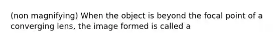 (non magnifying) When the object is beyond the focal point of a converging lens, the image formed is called a