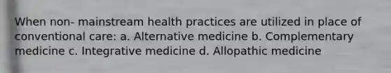 When non- mainstream health practices are utilized in place of conventional care: a. Alternative medicine b. Complementary medicine c. Integrative medicine d. Allopathic medicine