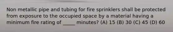 Non metallic pipe and tubing for fire sprinklers shall be protected from exposure to the occupied space by a material having a minimum fire rating of _____ minutes? (A) 15 (B) 30 (C) 45 (D) 60