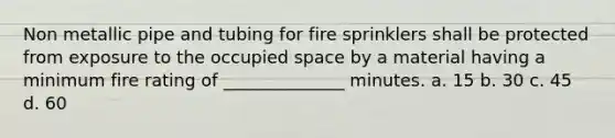 Non metallic pipe and tubing for fire sprinklers shall be protected from exposure to the occupied space by a material having a minimum fire rating of ______________ minutes. a. 15 b. 30 c. 45 d. 60