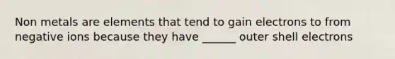 Non metals are elements that tend to gain electrons to from negative ions because they have ______ outer shell electrons
