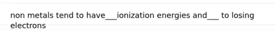 non metals tend to have___ionization energies and___ to losing electrons