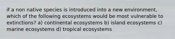 if a non native species is introduced into a new environment, which of the following ecosystems would be most vulnerable to extinctions? a) continental ecosystems b) island ecosystems c) marine ecosystems d) tropical ecosystems