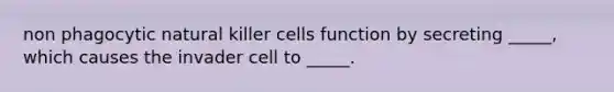 non phagocytic natural killer cells function by secreting _____, which causes the invader cell to _____.